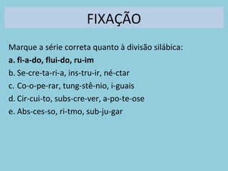 FIXAÇÃO
Marque a série correta quanto à divisão silábica:
a. fi-a-do, flui-do, ru-im
b. Se-cre-ta-ri-a, ins-tru-ir, né-ctar
c. Co-o-pe-rar, tung-stê-nio, i-guais
d. Cir-cui-to, subs-cre-ver, a-po-te-ose
e. Abs-ces-so, ri-tmo, sub-ju-gar
 