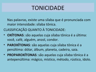 TONICIDADE
Nas palavras, existe uma sílaba que é pronunciada com
maior intensidade: sílaba tônica.
CLASSIFICAÇÃO QUANTO À TONICIDADE:
• OXÍTONAS: são aquelas cuja sílaba tônica é a última:
você, café, alguém, anzol, condor.
• PAROXÍTONAS: são aquelas cuja sílaba tônica é a
penúltima: dólar, álbum, planeta, cadeira, saia.
• PROPAROXÍTONAS: são aquelas cuja sílaba tônica é a
antepenúltima: mágico, místico, método, rústico, ídolo.
 
