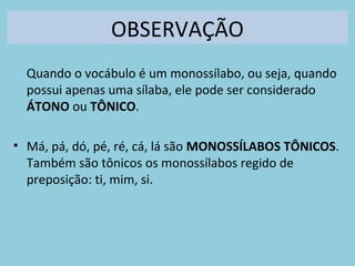 OBSERVAÇÃO
Quando o vocábulo é um monossílabo, ou seja, quando
possui apenas uma sílaba, ele pode ser considerado
ÁTONO ou TÔNICO.
• Má, pá, dó, pé, ré, cá, lá são MONOSSÍLABOS TÔNICOS.
Também são tônicos os monossílabos regido de
preposição: ti, mim, si.
 