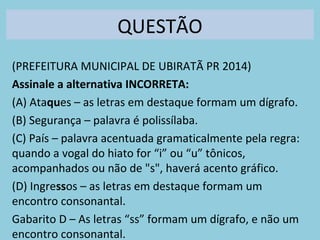 QUESTÃO
(PREFEITURA MUNICIPAL DE UBIRATÃ PR 2014)
Assinale a alternativa INCORRETA:
(A) Ataques – as letras em destaque formam um dígrafo.
(B) Segurança – palavra é polissílaba.
(C) País – palavra acentuada gramaticalmente pela regra:
quando a vogal do hiato for “i” ou “u” tônicos,
acompanhados ou não de "s", haverá acento gráfico.
(D) Ingressos – as letras em destaque formam um
encontro consonantal.
Gabarito D – As letras “ss” formam um dígrafo, e não um
encontro consonantal.
 
