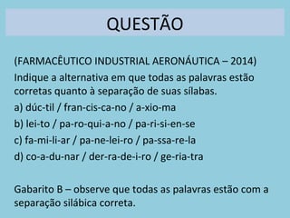 QUESTÃO
(FARMACÊUTICO INDUSTRIAL AERONÁUTICA – 2014)
Indique a alternativa em que todas as palavras estão
corretas quanto à separação de suas sílabas.
a) dúc-til / fran-cis-ca-no / a-xio-ma
b) lei-to / pa-ro-qui-a-no / pa-ri-si-en-se
c) fa-mi-li-ar / pa-ne-lei-ro / pa-ssa-re-la
d) co-a-du-nar / der-ra-de-i-ro / ge-ria-tra
Gabarito B – observe que todas as palavras estão com a
separação silábica correta.
 