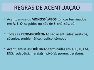 REGRAS DE ACENTUAÇÃO
• Acentuam-se os MONOSSÍLABOS tônicos terminados
em A, E, O, seguidos ou não de S: chá, sós, pé.
• Todas as PROPAROXÍTONAS são acentuadas: místicos,
cósmico, problemático, rústico, cômodo.
• Acentuam-se as OXÍTONAS terminadas em A, E, O, EM,
ENS: rodapé(s), marajá(s), pivô(s), porém, parabéns.
 