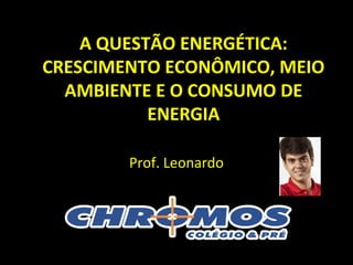 A QUESTÃO ENERGÉTICA:
CRESCIMENTO ECONÔMICO, MEIO
AMBIENTE E O CONSUMO DE
ENERGIA
Prof. Leonardo
 