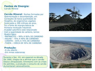 Fontes de Energia:
Carvão Mineral
Carvão Mineral: Rochas formadas por
Sedimentação e decomposição, em
Condições de baixa quantidade de
Oxigênio, de organismos vegetais
Soterrados a 300 milhoes de anos.
Foi a fonte de energia básica da
Primeira revolução industrial.
O poder calorífero está relacionado
Com a quantidade de carbono, temos
Quatro tipos:
-ANTRACITO – 90% A 96% DE CARBONO
-HULHA – 75% A 90% DE CARBONO
-LINHITA – 65% A 75% DE CARBONO
-TURFA – CERCA DE 55% DE CARBONO
Produção:
-A céu aberto
-Em minas soberanias
Durante o Sec. XX, em especial na década
De 1960, chegou-se a afirmar que o carvão
Estava ultrapassado. Entretanto com as crises
Do petróleo, a produção e consumo de carvão
Aumentaram sensivelmente.
 
