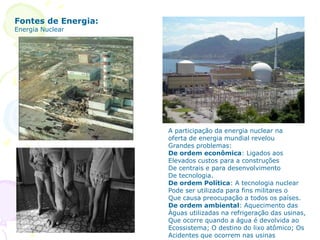 A participação da energia nuclear na
oferta de energia mundial revelou
Grandes problemas:
De ordem econômica: Ligados aos
Elevados custos para a construções
De centrais e para desenvolvimento
De tecnologia.
De ordem Política: A tecnologia nuclear
Pode ser utilizada para fins militares o
Que causa preocupação a todos os países.
De ordem ambiental: Aquecimento das
Águas utilizadas na refrigeração das usinas,
Que ocorre quando a água é devolvida ao
Ecossistema; O destino do lixo atômico; Os
Acidentes que ocorrem nas usinas
Fontes de Energia:
Energia Nuclear
 