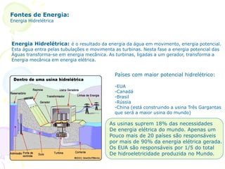 Fontes de Energia:
Energia Hidrelétrica
Energia Hidrelétrica: é o resultado da energia da água em movimento, energia potencial.
Esta água entra pelas tubulações e movimenta as turbinas. Nesta fase a energia potencial das
Águas transforma-se em energia mecânica. As turbinas, ligadas a um gerador, transforma a
Energia mecânica em energia elétrica.
Países com maior potencial hidrelétrico:
-EUA
-Canadá
-Brasil
-Rússia
-China (está construindo a usina Três Gargantas
que será a maior usina do mundo)
As usinas suprem 18% das necessidades
De energia elétrica do mundo. Apenas um
Pouco mais de 20 países são responsáveis
por mais de 90% da energia elétrica gerada.
Os EUA são responsáveis por 1/5 do total
De hidroeletricidade produzida no Mundo.
 