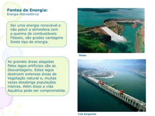 Fontes de Energia:
Energia Hidroelétrica
Ser uma energia renovável e
não poluir a atmosfera com
a queima de combustáveis
Fósseis, são grades vantagens
Deste tipo de energia.
As grandes áreas alagadas
Pelos lagos artificiais são as
Desvantagens. Estes lagos
destroem extensas áreas de
Vegetação natural e, muitas
vezes desabriga populações
inteiras. Além disso a vida
Aquática pode ser comprometida.
Itaipu
Três Gargantas
 