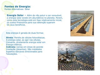Fontes de Energia:
Fontes Alternativas: Solar
Energia Solar – Além de não poluir e ser renovável,
a energia solar existe em abundância no planeta. Porem,
como esta tecnologia está em fase relativamente inicial,
os custos financeiros para sua obtenção superam
Os seus benefícios.
Esta energia é gerada de duas formas
Direta: Painéis de células fotovoltaicas.
A energia solar, ao agir nas células,
Converte, diretamente energia solar em
Energia elétrica.
Indireta: Usinas em áreas de grande
Insolação (desertos). São instalados
Espelhos côncavos direcionados para
Tubulações.
 