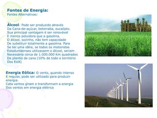 Fontes de Energia:
Fontes Alternativas:
Álcool: Pode ser produzido através
Da Cana-de-açúcar, beterraba, eucalipto.
Sua principal vantagem é ser renovável
E menos poluidora que a gasolina.
O álcool, sozinho, não tem capacidade
De substituir totalmente a gasolina. Para
Se ter uma idéia, se todos os motoristas
Estadunidenses utilizassem o álcool, seriam
Necessário cerca de 1.000.000 Km quadrados
De plantio de cana (10% de todo o território
Dos EUA)
Energia Eólica: O vento, quando intenso
E regular, pode ser utilizado para produzir
energia.
Cata ventos giram e transformam a energia
Dos ventos em energia elétrica
 