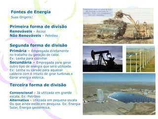 Fontes de Energia
Suas Origens:
Renováveis - Álcool
Não Renováveis - Petróleo
Primeira forma de divisão
Segunda forma de divisão
Terceira forma de divisão
Primária – Empregada diretamente
no trabalho ou geração de calor.
Ex: Lenha para cozinhar
Secundária – Empregada para gerar
outro tipo de energia que será utilizada.
Ex: Lenha ou carvão para aquecer
caldeira com o intuito de girar turbinas e
Gerar energia elétrica.
Convencional – Já utilizada em grande
escala. Ex: Petróleo
Alternativa – Utilizada em pequena escala
Ou que ainda estão em pesquisa. Ex: Energia
Solar, Energia geotérmica.
 
