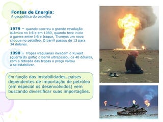 Fontes de EnergiaFontes de Energia:
A geopolítica do petróleo
1979 – quando ocorreu a grande revolução
islâmica no Irã e em 1980, quando teve inicio
a guerra entre Irã e Iraque, Tivemos um novo
choque no petróleo. O barril passou de 13 para
34 dólares.
1990 – Tropas iraquianas invadem o Kuwait
(guerra do golfo) o Barril ultrapassou os 40 dólares,
com a retirada das tropas o preço voltou
a se estabilizar.
Em função das instabilidades, países
dependentes de importação de petróleo
(em especial os desenvolvidos) vem
buscando diversificar suas importações.
 
