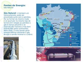 Fontes de Energia:
Gás Natural
Gás Natural: é também um
hidrocarboneto, pode ser
encontrado junto com o petróleo,
Por se formar do mesmo modo
e se acumular no mesmo tipo de
terreno.Em relação ao petróleo o
gás é menos poluente e as
reservas são maiores e mas bem
Distribuídas pelos continentes.
Além disso, é mais barato gerar
energia elétrica utilizando o gás
do que o carvão mineral e o urânio.
 