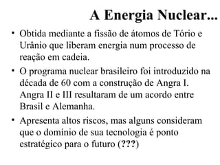 A Energia Nuclear... Obtida mediante a fissão de átomos de Tório e Urânio que liberam energia num processo de reação em cadeia. O programa nuclear brasileiro foi introduzido na década de 60 com a construção de Angra I. Angra II e III resultaram de um acordo entre Brasil e Alemanha. Apresenta altos riscos, mas alguns consideram que o domínio de sua tecnologia é ponto estratégico para o futuro ( ??? ) 