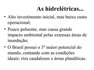 As hidrelétricas... Alto investimento inicial, mas baixo custo operacional; Pouco poluente, mas causa grande impacto ambiental pelas extensas áreas de inundação; O Brasil possui o 3º maior potencial do mundo, contando com as condições ideais: rios caudalosos e áreas planálticas. 
