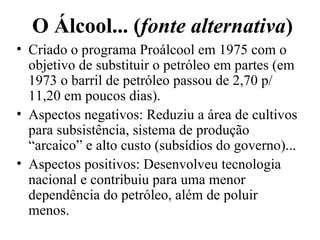 O Álcool... ( fonte alternativa ) Criado o programa Proálcool em 1975 com o objetivo de substituir o petróleo em partes (em 1973 o barril de petróleo passou de 2,70 p/ 11,20 em poucos dias). Aspectos negativos: Reduziu a área de cultivos para subsistência, sistema de produção “arcaico” e alto custo (subsídios do governo)... Aspectos positivos: Desenvolveu tecnologia nacional e contribuiu para uma menor dependência do petróleo, além de poluir menos. 