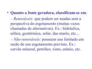 Quanto a fonte geradora, classificam-se em : - Renováveis:  que podem ser usadas sem a perspectiva do esgotamento (muitas vezes chamadas de alternativas). Ex.: hidráulica, eólica, geotérmica, solar, das marés, etc... - Não-renováveis:  possuem uso limitado em razão de seu esgotamento previsto. Ex.: carvão mineral, petróleo, xisto, urânio, etc.  