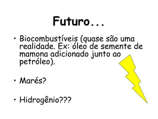 Futuro... Biocombustíveis (quase são uma realidade. Ex: óleo de semente de mamona adicionado junto ao petróleo). Marés? Hidrogênio??? 