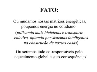 FATO: Ou mudamos nossas matrizes energéticas, poupamos energia no cotidiano  ( utilizando mais bicicletas e transporte coletivo, optando por sistemas inteligentes na construção de nossas casas ) Ou seremos todo co-responsáveis pelo aquecimento global e suas consequências! 