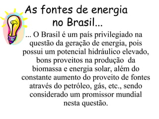 As fontes de energia  no Brasil... ... O Brasil é um país privilegiado na questão da geração de energia, pois possui um potencial hidráulico elevado, bons proveitos na produção  da biomassa e energia solar, além do constante aumento do proveito de fontes através do petróleo, gás, etc., sendo considerado um promissor mundial nesta questão. 