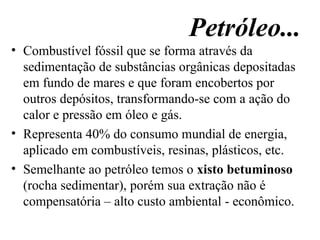 Petróleo... Combustível fóssil que se forma através da sedimentação de substâncias orgânicas depositadas em fundo de mares e que foram encobertos por outros depósitos, transformando-se com a ação do calor e pressão em óleo e gás. Representa 40% do consumo mundial de energia, aplicado em combustíveis, resinas, plásticos, etc. Semelhante ao petróleo temos o  xisto betuminoso  (rocha sedimentar), porém sua extração não é compensatória – alto custo ambiental - econômico. 