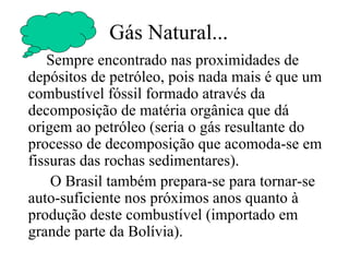 Gás Natural... Sempre encontrado nas proximidades de depósitos de petróleo, pois nada mais é que um combustível fóssil formado através da decomposição de matéria orgânica que dá origem ao petróleo (seria o gás resultante do processo de decomposição que acomoda-se em fissuras das rochas sedimentares). O Brasil também prepara-se para tornar-se auto-suficiente nos próximos anos quanto à produção deste combustível (importado em grande parte da Bolívia). 
