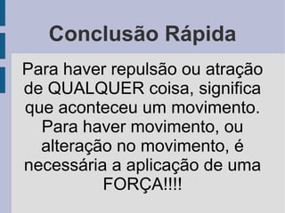 Conclusão Rápida
Para haver repulsão ou atração
de QUALQUER coisa, significa
que aconteceu um movimento.
  Para haver movimento, ou
  alteração no movimento, é
necessária a aplicação de uma
          FORÇA!!!!
 