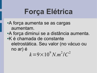 Força Elétrica
●A força aumenta se as cargas
  aumentam.
●A força diminui se a distância aumenta.

●K é chamada de constante

  eletrostática. Seu valor (no vácuo ou
  no ar) é
                    9     2   2
          k =9×10 N.m /C
 