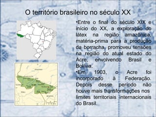 O território brasileiro no século XX
•Entre o final do século XIX e
início do XX, a exploração do
látex na região amazônica,
matéria-prima para a produção
da borracha, promoveu tensões
na região do atual estado do
Acre, envolvendo Brasil e
Bolívia.
•Em 1903, o Acre foi
incorporado à Federação.
Depois desse período não
houve mais transformações nos
limites territoriais internacionais
do Brasil.
 