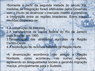 •Somente a partir da segunda metade do século XX,
medidas de integração foram efetivadas pelos Governos
com o intuito de dinamizar o mercado interno e promover
a integração entre as regiões brasileiras. Entre essas
medidas destacam-se:
1.A construção de estradas.
2.A transferência da capital federal do Rio de Janeiro
para Brasília, em 1960.
3.Dinamização das atividades agrícolas na Região
Centro-Oeste.
4.A exploração de recursos naturais na Região Norte.
•A dinamização econômica não atingiu a Região
Nordeste, como aconteceu nas outras regiões,
agravando as desigualdades sociais e gerando migração
maciça, principalmente para o Sudeste.
 