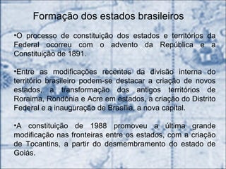 Formação dos estados brasileiros
•O processo de constituição dos estados e territórios da
Federal ocorreu com o advento da República e a
Constituição de 1891.
•Entre as modificações recentes da divisão interna do
território brasileiro podem-se destacar a criação de novos
estados, a transformação dos antigos territórios de
Roraima, Rondônia e Acre em estados, a criação do Distrito
Federal e a inauguração de Brasília, a nova capital.
•A constituição de 1988 promoveu a última grande
modificação nas fronteiras entre os estados, com a criação
de Tocantins, a partir do desmembramento do estado de
Goiás.
 