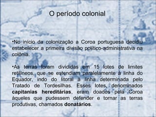O período colonial
•No início da colonização a Coroa portuguesa decidiu
estabelecer a primeira divisão político-administrativa na
colônia.
•As terras foram divididas em 15 lotes de limites
retilíneos, que se estendiam paralelamente à linha do
Equador, indo do litoral à linha determinada pelo
Tratado de Tordesilhas. Esses lotes, denominados
capitanias hereditárias, eram doados pela Coroa
àqueles que pudessem defender e tornar as terras
produtivas, chamados donatários.
 