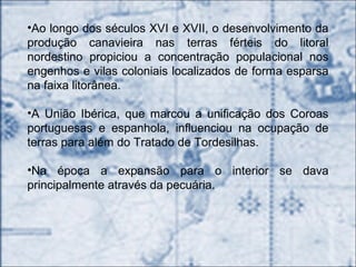 •Ao longo dos séculos XVI e XVII, o desenvolvimento da
produção canavieira nas terras férteis do litoral
nordestino propiciou a concentração populacional nos
engenhos e vilas coloniais localizados de forma esparsa
na faixa litorânea.
•A União Ibérica, que marcou a unificação dos Coroas
portuguesas e espanhola, influenciou na ocupação de
terras para além do Tratado de Tordesilhas.
•Na época a expansão para o interior se dava
principalmente através da pecuária.
 