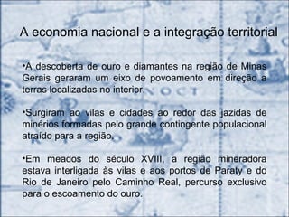 A economia nacional e a integração territorial
•A descoberta de ouro e diamantes na região de Minas
Gerais geraram um eixo de povoamento em direção a
terras localizadas no interior.
•Surgiram ao vilas e cidades ao redor das jazidas de
minérios formadas pelo grande contingente populacional
atraído para a região.
•Em meados do século XVIII, a região mineradora
estava interligada às vilas e aos portos de Paraty e do
Rio de Janeiro pelo Caminho Real, percurso exclusivo
para o escoamento do ouro.
 