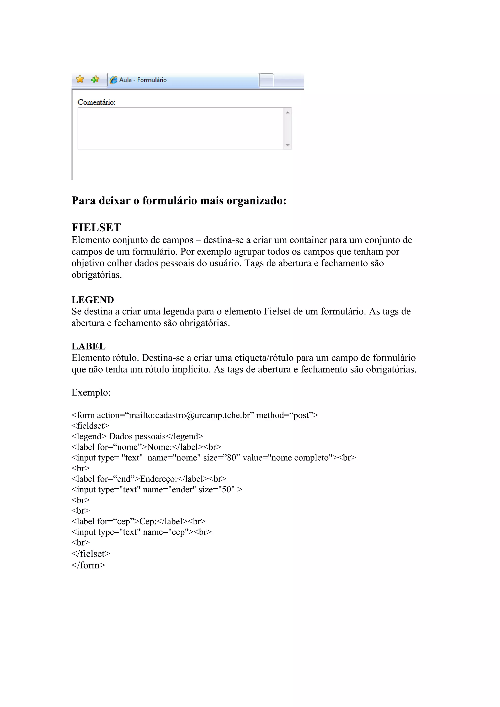 Para deixar o formulário mais organizado:

FIELSET
Elemento conjunto de campos – destina-se a criar um container para um conjunto de
campos de um formulário. Por exemplo agrupar todos os campos que tenham por
objetivo colher dados pessoais do usuário. Tags de abertura e fechamento são
obrigatórias.

LEGEND
Se destina a criar uma legenda para o elemento Fielset de um formulário. As tags de
abertura e fechamento são obrigatórias.

LABEL
Elemento rótulo. Destina-se a criar uma etiqueta/rótulo para um campo de formulário
que não tenha um rótulo implícito. As tags de abertura e fechamento são obrigatórias.

Exemplo:

<form action=“mailto:cadastro@urcamp.tche.br” method=“post”>
<fieldset>
<legend> Dados pessoais</legend>
<label for=“nome”>Nome:</label><br>
<input type= "text" name="nome" size=”80” value="nome completo"><br>
<br>
<label for=“end”>Endereço:</label><br>
<input type="text" name="ender" size="50" >
<br>
<br>
<label for=“cep”>Cep:</label><br>
<input type="text" name="cep"><br>
<br>
</fielset>
</form>
 