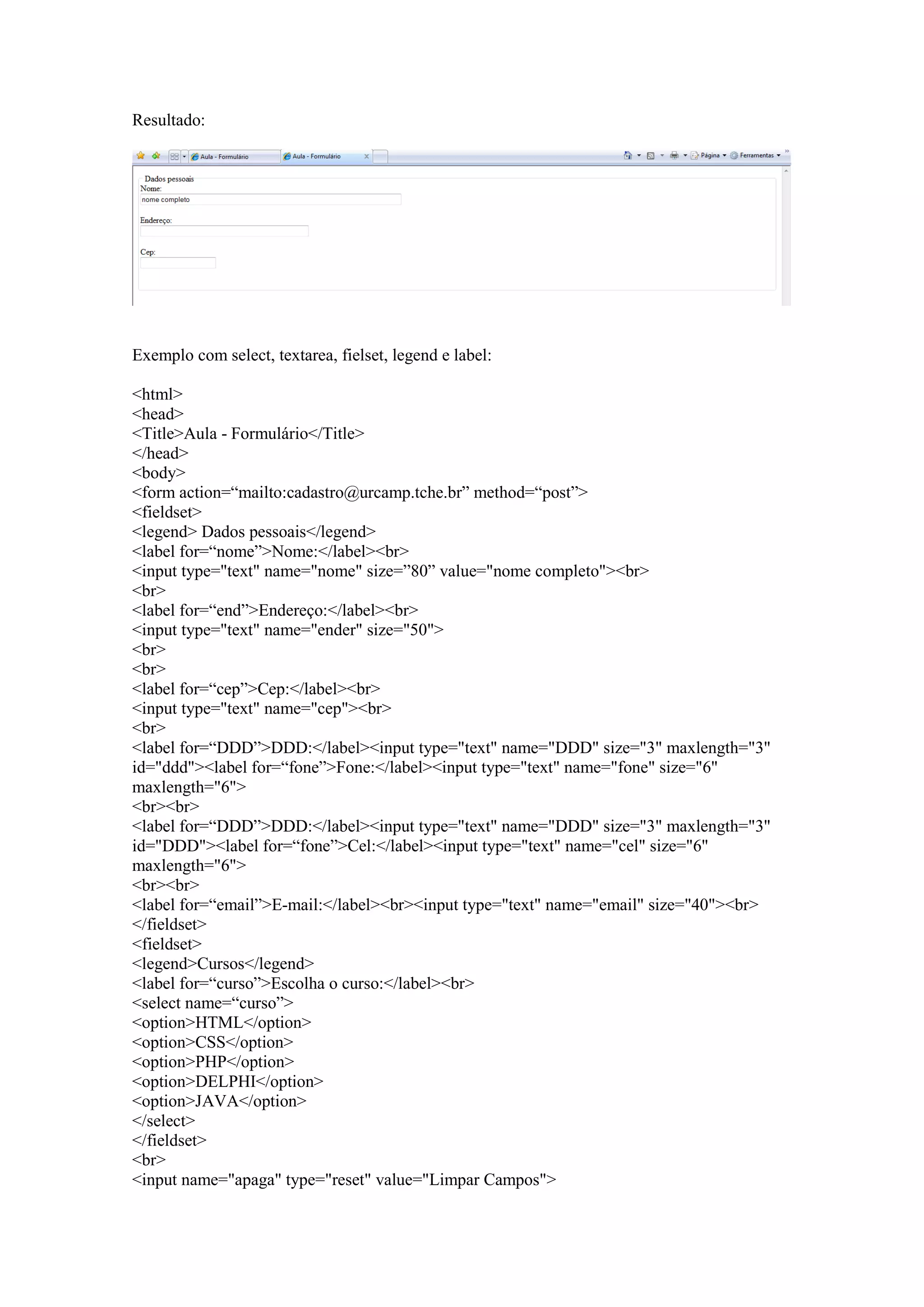 Resultado:




Exemplo com select, textarea, fielset, legend e label:

<html>
<head>
<Title>Aula - Formulário</Title>
</head>
<body>
<form action=“mailto:cadastro@urcamp.tche.br” method=“post”>
<fieldset>
<legend> Dados pessoais</legend>
<label for=“nome”>Nome:</label><br>
<input type="text" name="nome" size=”80” value="nome completo"><br>
<br>
<label for=“end”>Endereço:</label><br>
<input type="text" name="ender" size="50">
<br>
<br>
<label for=“cep”>Cep:</label><br>
<input type="text" name="cep"><br>
<br>
<label for=“DDD”>DDD:</label><input type="text" name="DDD" size="3" maxlength="3"
id="ddd"><label for=“fone”>Fone:</label><input type="text" name="fone" size="6"
maxlength="6">
<br><br>
<label for=“DDD”>DDD:</label><input type="text" name="DDD" size="3" maxlength="3"
id="DDD"><label for=“fone”>Cel:</label><input type="text" name="cel" size="6"
maxlength="6">
<br><br>
<label for=“email”>E-mail:</label><br><input type="text" name="email" size="40"><br>
</fieldset>
<fieldset>
<legend>Cursos</legend>
<label for=“curso”>Escolha o curso:</label><br>
<select name=“curso”>
<option>HTML</option>
<option>CSS</option>
<option>PHP</option>
<option>DELPHI</option>
<option>JAVA</option>
</select>
</fieldset>
<br>
<input name="apaga" type="reset" value="Limpar Campos">
 