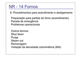 NR - 14 Fornos 
6. Procedimentos para acendimento e desligamento 
Preparação para partida do forno (acendimento) 
Parada de emergência 
Problemas operacionais 
Outros termos: 
Shut down 
Purga 
Steam out 
Ramonagem 
Violação da densidade colorimétrica (MA) 
 