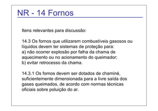 NR - 14 Fornos 
Itens relevantes para discussão: 
14.3 Os fornos que utilizarem combustíveis gasosos ou 
líquidos devem ter sistemas de proteção para: 
a) não ocorrer explosão por falha da chama de 
aquecimento ou no acionamento do queimador; 
b) evitar retrocesso da chama. 
14.3.1 Os fornos devem ser dotados de chaminé, 
suficientemente dimensionada para a livre saída dos 
gases queimados, de acordo com normas técnicas 
oficiais sobre poluição do ar. 
 