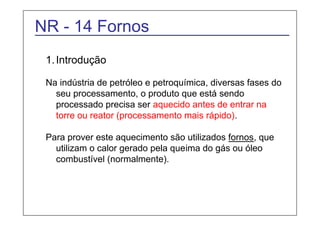 NR - 14 Fornos 
1. Introdução 
Na indústria de petróleo e petroquímica, diversas fases do 
seu processamento, o produto que está sendo 
processado precisa ser aquecido antes de entrar na 
torre ou reator (processamento mais rápido). 
Para prover este aquecimento são utilizados fornos, que 
utilizam o calor gerado pela queima do gás ou óleo 
combustível (normalmente). 
 