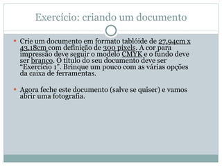 Crie um documento em formato tablóide de  27,94cm x 43,18cm  com definição de  300 pixels . A cor para impressão deve seguir o modelo  CMYK  e o fundo deve ser  branco . O título do seu documento deve ser “Exercício 1”. Brinque um pouco com as várias opções da caixa de ferramentas. Agora feche este documento (salve se quiser) e vamos abrir uma fotografia. Exercício: criando um documento 