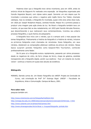 Podemos dizer que a fotografia teve vários inventores, pois em 1839, antes do
anúncio oficial de Daguerre foi realizada uma exposição de fotografias organizada pelo
francês Hippolyte Bayard, com cópias sobre papel. Somente um ano depois que foi
inventado o processo que utiliza o negativo pelo inglês Henry Fox Talbot, chamado
calotopia, mas na verdade, a fotografia foi inventada, quase vinte anos antes disso tudo,
em 1826 por Joseph Nicéphore Niepce, cientista francês. Niepce foi a primeira pessoa a
produzir uma imagem pela ação direta da luz. No Brasil a fotografia também teve um
inventor, só que esse fato se deu isoladamente, em 1833 pelo francês Hércules Florence,
que desconhecendo o que realizavam seus contemporâneos, inventou seu próprio
processo fotográfico, o qual chamou de polygraphie.
       A fotografia teve início com o retrato, que é e sempre será o mais popular dos
temas fotográficos. Praticamente a história da fotografia é a história do retrato, inclusive
os primeiros fotógrafos eram chamados de retratistas. Esses fotógrafos, em seus
retratos, obedeciam as composições plásticas/ estéticas da pintura (de retrato). Nessa
época surgiram grandes fotógrafos como Gaspard-Félix Tournachon, conhecido
profissionalmente como Nadar.
       De lá para cá a fotografia evoluiu rapidamente, passando por vários processos:
desde os negativos de vidro, de ferro (chapa de ferro), chapa de gelatina, celulóide
transparente até a fotografia digital, porém sua essência - fixar um instante do mundo
visível – continua a mesma em quase dois séculos de existência.




Bibliografia


MORAES, Daniela Lemos de. Um Relato Fotográfico da UNESP. Projeto de Conclusão de
     Curso, sob orientação da Profa Dra Solange Bigal. UNESP – Faculdade de
     Arquitetura, Artes e Comunicação. Campus de Bauru, 2001.




Para saber mais
pesquise também em:


http://www.mnemocine.com.br/fotografia/histfoto2.htm
http://omega.ilce.edu.mx:3000/sites/ciencia/volumen1/ciencia2/23/htm/sec_7.htm
http://www.cotianet.com.br/photo/hist/camesc.htm
http://www.silvanagoncales.fot.br/dicas_e_truques/fotografia_pinhole.htm
 