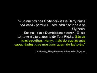 "- Só me pôs nos Gryfindor - disse Harry numa
voz débil - porque eu pedi para não ir para os
Slytherin.
- Exacto - disse Dumbledore a sorrir - E isso
torna-te muito diferente de Tom Riddle. São as
tuas escolhas, Harry, mais do que as tuas
capacidades, que mostram quem de facto és."
J.K. Rowling, Harry Potter e a Câmara dos Segredos

 