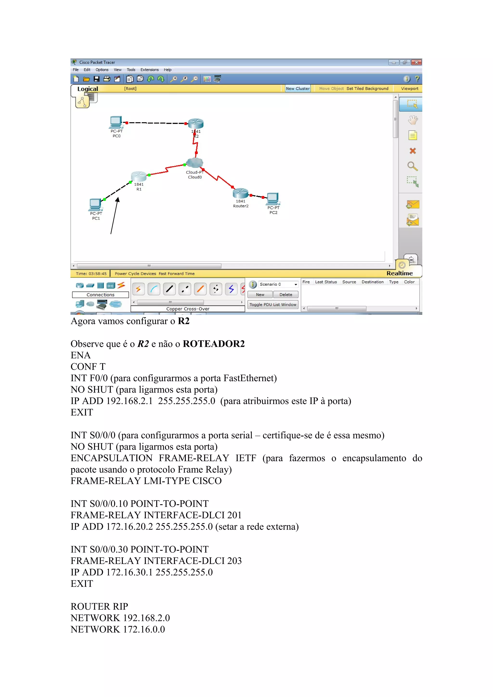 Agora vamos configurar o R2
Observe que é o R2 e não o ROTEADOR2
ENA
CONF T
INT F0/0 (para configurarmos a porta FastEthernet)
NO SHUT (para ligarmos esta porta)
IP ADD 192.168.2.1 255.255.255.0 (para atribuirmos este IP à porta)
EXIT
INT S0/0/0 (para configurarmos a porta serial – certifique-se de é essa mesmo)
NO SHUT (para ligarmos esta porta)
ENCAPSULATION FRAME-RELAY IETF (para fazermos o encapsulamento do
pacote usando o protocolo Frame Relay)
FRAME-RELAY LMI-TYPE CISCO
INT S0/0/0.10 POINT-TO-POINT
FRAME-RELAY INTERFACE-DLCI 201
IP ADD 172.16.20.2 255.255.255.0 (setar a rede externa)
INT S0/0/0.30 POINT-TO-POINT
FRAME-RELAY INTERFACE-DLCI 203
IP ADD 172.16.30.1 255.255.255.0
EXIT
ROUTER RIP
NETWORK 192.168.2.0
NETWORK 172.16.0.0
 