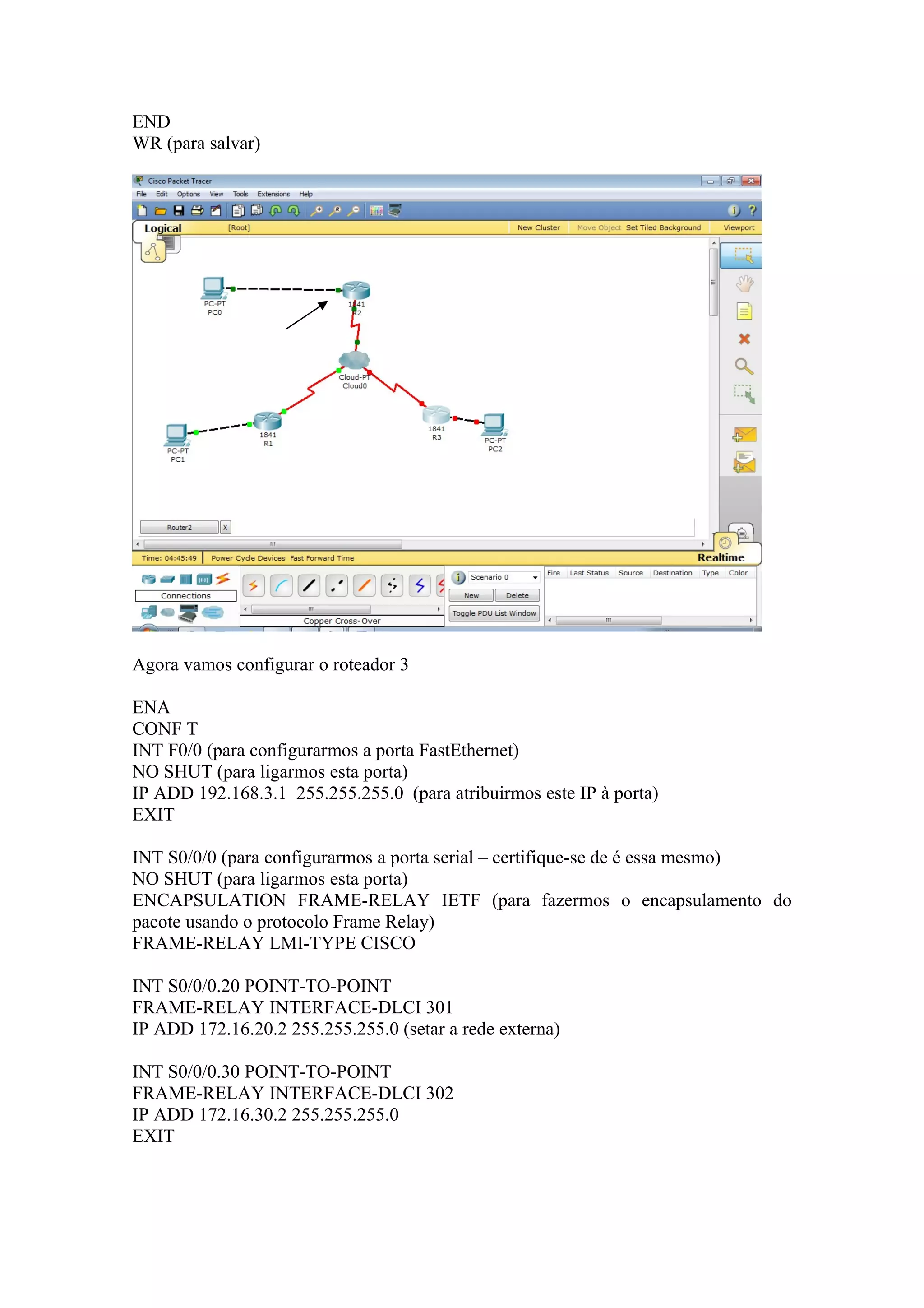 END
WR (para salvar)
Agora vamos configurar o roteador 3
ENA
CONF T
INT F0/0 (para configurarmos a porta FastEthernet)
NO SHUT (para ligarmos esta porta)
IP ADD 192.168.3.1 255.255.255.0 (para atribuirmos este IP à porta)
EXIT
INT S0/0/0 (para configurarmos a porta serial – certifique-se de é essa mesmo)
NO SHUT (para ligarmos esta porta)
ENCAPSULATION FRAME-RELAY IETF (para fazermos o encapsulamento do
pacote usando o protocolo Frame Relay)
FRAME-RELAY LMI-TYPE CISCO
INT S0/0/0.20 POINT-TO-POINT
FRAME-RELAY INTERFACE-DLCI 301
IP ADD 172.16.20.2 255.255.255.0 (setar a rede externa)
INT S0/0/0.30 POINT-TO-POINT
FRAME-RELAY INTERFACE-DLCI 302
IP ADD 172.16.30.2 255.255.255.0
EXIT
 
