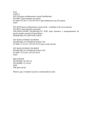 ENA
CONF T
INT F0/0 (para configurarmos a porta FastEthernet)
NO SHUT (para ligarmos esta porta)
IP ADD 192.168.1.1 255.255.255.0 (para atribuirmos este IP à porta)
EXIT
INT S0/0/0 (para configurarmos a porta serial – certifique-se de é essa mesmo)
NO SHUT (para ligarmos esta porta)
ENCAPSULATION FRAME-RELAY IETF (para fazermos o encapsulamento do
pacote usando o protoclo Frame Relay)
FRAME-RELAY LMI-TYPE CISCO
INT S0/0/0.10 POINT-TO-POINT
FRAME-RELAY INTERFACE-DLCI 102
IP ADD 172.16.10.1 255.255.255.0 (setar a rede externa)
INT S0/0/0.20 POINT-TO-POINT
FRAME-RELAY INTERFACE-DLCI 103
IP ADD 172.16.20.1 255.255.255.0
EXIT
ROUTER RIP
NETWORK 192.168.1.0
NETWORK 172.16.0.0
END
WR (para salvar)
Observe que o roteador1 já está se comunicando na rede.
 