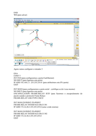 END
WR (para salvar)
Agora vamos configurar o roteador 3
ENA
CONF T
INT F0/0 (para configurarmos a porta FastEthernet)
NO SHUT (para ligarmos esta porta)
IP ADD 192.168.3.1 255.255.255.0 (para atribuirmos este IP à porta)
EXIT
INT S0/0/0 (para configurarmos a porta serial – certifique-se de é essa mesmo)
NO SHUT (para ligarmos esta porta)
ENCAPSULATION FRAME-RELAY IETF (para fazermos o encapsulamento do
pacote usando o protocolo Frame Relay)
FRAME-RELAY LMI-TYPE CISCO
INT S0/0/0.20 POINT-TO-POINT
FRAME-RELAY INTERFACE-DLCI 301
IP ADD 172.16.20.2 255.255.255.0 (setar a rede externa)
INT S0/0/0.30 POINT-TO-POINT
FRAME-RELAY INTERFACE-DLCI 302
IP ADD 172.16.30.2 255.255.255.0
EXIT
 