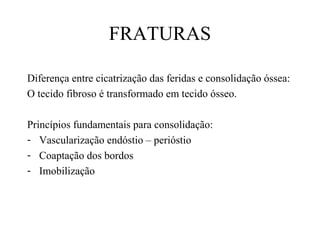 FRATURAS
Diferença entre cicatrização das feridas e consolidação óssea:
O tecido fibroso é transformado em tecido ósseo.
Princípios fundamentais para consolidação:
- Vascularização endóstio – perióstio
- Coaptação dos bordos
- Imobilização

 