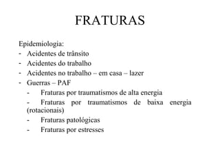 FRATURAS
Epidemiologia:
- Acidentes de trânsito
- Acidentes do trabalho
- Acidentes no trabalho – em casa – lazer
- Guerras – PAF
Fraturas por traumatismos de alta energia
Fraturas por traumatismos de baixa energia
(rotacionais)
Fraturas patológicas
Fraturas por estresses

 