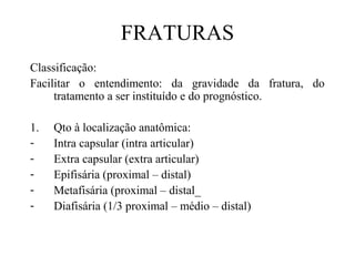FRATURAS
Classificação:
Facilitar o entendimento: da gravidade da fratura, do
tratamento a ser instituído e do prognóstico.
1.
-

Qto à localização anatômica:
Intra capsular (intra articular)
Extra capsular (extra articular)
Epifisária (proximal – distal)
Metafisária (proximal – distal_
Diafisária (1/3 proximal – médio – distal)

 