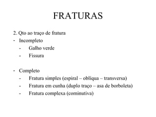 FRATURAS
2. Qto ao traço de fratura
- Incompleto
-

Galho verde
Fissura

- Completo
Fratura simples (espiral – oblíqua – transversa)
Fratura em cunha (duplo traço – asa de borboleta)
Fratura complexa (cominutiva)

 