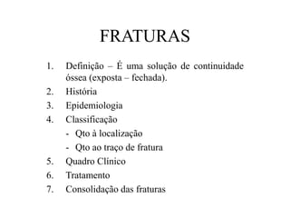 FRATURAS
1. Definição – É uma solução de continuidade
óssea (exposta – fechada).
2. História
3. Epidemiologia
4. Classificação
- Qto à localização
- Qto ao traço de fratura
5. Quadro Clínico
6. Tratamento
7. Consolidação das fraturas
 